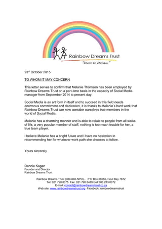 23rd
October 2015
TO WHOM IT MAY CONCERN
This letter serves to confirm that Melanie Thomson has been employed by
Rainbow Dreams Trust on a part-time basis in the capacity of Social Media
manager from September 2014 to present day.
Social Media is an art form in itself and to succeed in this field needs
enormous commitment and dedication, it is thanks to Melanie’s hard work that
Rainbow Dreams Trust can now consider ourselves true members in the
world of Social Media.
Melanie has a charming manner and is able to relate to people from all walks
of life, a very popular member of staff, nothing is too much trouble for her, a
true team player.
I believe Melanie has a bright future and I have no hesitation in
recommending her for whatever work path she chooses to follow.
Yours sincerely
Dannie Kagan
Founder and Director
Rainbow Dreams Trust
Rainbow Dreams Trust (089-640-NPO) - P O Box 26565, Hout Bay 7872
Tel: 021 790 8375 Fax: 021 790 6489 Cell:083 283 0072
E-mail: contact@rainbowdreamstrust.co.za
Web site: www.rainbowdreamstrust.org Facebook: rainbowdreamstrust
 
