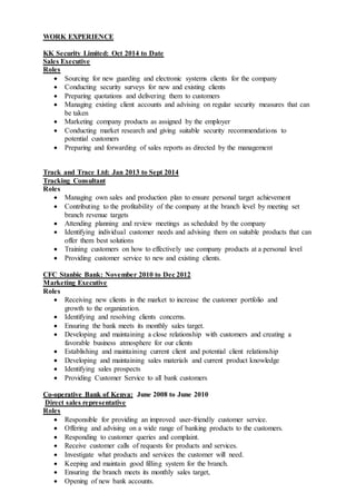WORK EXPERIENCE
KK Security Limited: Oct 2014 to Date
Sales Executive
Roles
 Sourcing for new guarding and electronic systems clients for the company
 Conducting security surveys for new and existing clients
 Preparing quotations and delivering them to customers
 Managing existing client accounts and advising on regular security measures that can
be taken
 Marketing company products as assigned by the employer
 Conducting market research and giving suitable security recommendations to
potential customers
 Preparing and forwarding of sales reports as directed by the management
Track and Trace Ltd: Jan 2013 to Sept 2014
Tracking Consultant
Roles
 Managing own sales and production plan to ensure personal target achievement
 Contributing to the profitability of the company at the branch level by meeting set
branch revenue targets
 Attending planning and review meetings as scheduled by the company
 Identifying individual customer needs and advising them on suitable products that can
offer them best solutions
 Training customers on how to effectively use company products at a personal level
 Providing customer service to new and existing clients.
CFC Stanbic Bank: November 2010 to Dec 2012
Marketing Executive
Roles
 Receiving new clients in the market to increase the customer portfolio and
growth to the organization.
 Identifying and resolving clients concerns.
 Ensuring the bank meets its monthly sales target.
 Developing and maintaining a close relationship with customers and creating a
favorable business atmosphere for our clients
 Establishing and maintaining current client and potential client relationship
 Developing and maintaining sales materials and current product knowledge
 Identifying sales prospects
 Providing Customer Service to all bank customers
Co-operative Bank of Kenya: June 2008 to June 2010
Direct sales representative
Roles
 Responsible for providing an improved user-friendly customer service.
 Offering and advising on a wide range of banking products to the customers.
 Responding to customer queries and complaint.
 Receive customer calls of requests for products and services.
 Investigate what products and services the customer will need.
 Keeping and maintain good filling system for the branch.
 Ensuring the branch meets its monthly sales target,
 Opening of new bank accounts.
 