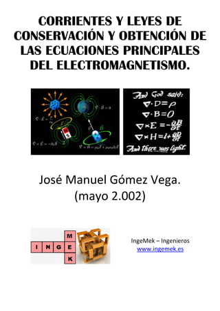 CORRIENTES Y LEYES DE
CONSERVACIÓN Y OBTENCIÓN DE
LAS ECUACIONES PRINCIPALES
DEL ELECTROMAGNETISMO.
 
   
 
José Manuel Gómez Vega. 
(mayo 2.002) 
    
 
IngeMek – Ingenieros 
www.ingemek.es 
 
 
 