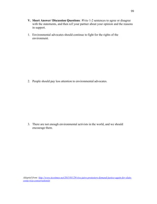 99
V. Short Answer/ Discussion Questions: Write 1-2 sentences to agree or disagree
with the statements, and then tell your partner about your opinion and the reasons
in support.
1. Environmental advocates should continue to fight for the rights of the
environment.
2. People should pay less attention to environmental advocates.
3. There are not enough environmental activists in the world, and we should
encourage them.
Adapted from: http://www.ticotimes.net/2015/01/29/vive-jairo-protesters-demand-justice-again-for-slain-
costa-rica-conservationist
 