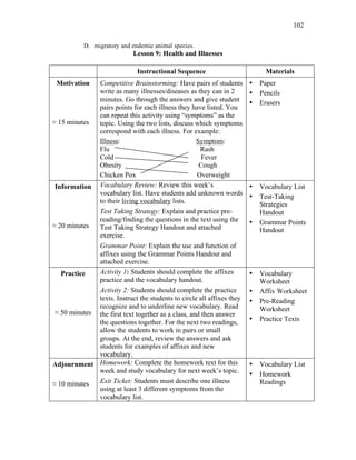 102
D. migratory and endemic animal species.
Lesson 9: Health and Illnesses
Instructional Sequence Materials
Motivation
≈ 15 minutes
Competitive Brainstorming: Have pairs of students
write as many illnesses/diseases as they can in 2
minutes. Go through the answers and give student
pairs points for each illness they have listed. You
can repeat this activity using “symptoms” as the
topic. Using the two lists, discuss which symptoms
correspond with each illness. For example:
Illness: Symptom:
Flu Rash
Cold Fever
Obesity Cough
Chicken Pox Overweight
• Paper
• Pencils
• Erasers
Information
≈ 20 minutes
Vocabulary Review: Review this week’s
vocabulary list. Have students add unknown words
to their living vocabulary lists.
Test Taking Strategy: Explain and practice pre-
reading/finding the questions in the text using the
Test Taking Strategy Handout and attached
exercise.
Grammar Point: Explain the use and function of
affixes using the Grammar Points Handout and
attached exercise.
• Vocabulary List
• Test-Taking
Strategies
Handout
• Grammar Points
Handout
Practice
≈ 50 minutes
Activity 1: Students should complete the affixes
practice and the vocabulary handout.
Activity 2: Students should complete the practice
texts. Instruct the students to circle all affixes they
recognize and to underline new vocabulary. Read
the first text together as a class, and then answer
the questions together. For the next two readings,
allow the students to work in pairs or small
groups. At the end, review the answers and ask
students for examples of affixes and new
vocabulary.
• Vocabulary
Worksheet
• Affix Worksheet
• Pre-Reading
Worksheet
• Practice Texts
Adjournment
≈ 10 minutes
Homework: Complete the homework text for this
week and study vocabulary for next week’s topic.
Exit Ticket: Students must describe one illness
using at least 3 different symptoms from the
vocabulary list.
• Vocabulary List
• Homework
Readings
 