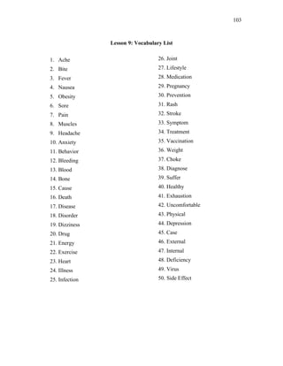 103
Lesson 9: Vocabulary List
1. Ache
2. Bite
3. Fever
4. Nausea
5. Obesity
6. Sore
7. Pain
8. Muscles
9. Headache
10. Anxiety
11. Behavior
12. Bleeding
13. Blood
14. Bone
15. Cause
16. Death
17. Disease
18. Disorder
19. Dizziness
20. Drug
21. Energy
22. Exercise
23. Heart
24. Illness
25. Infection
26. Joint
27. Lifestyle
28. Medication
29. Pregnancy
30. Prevention
31. Rash
32. Stroke
33. Symptom
34. Treatment
35. Vaccination
36. Weight
37. Choke
38. Diagnose
39. Suffer
40. Healthy
41. Exhaustion
42. Uncomfortable
43. Physical
44. Depression
45. Case
46. External
47. Internal
48. Deficiency
49. Virus
50. Side Effect
 