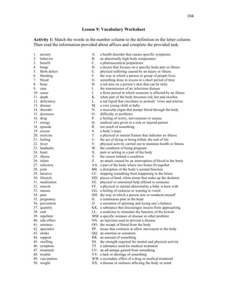 104
Lesson 9: Vocabulary Worksheet
Activity 1: Match the words in the number column to the definition in the letter column.
Then read the information provided about affixes and complete the provided task.
1. anxiety
2. behavior
3. benefit
4. binge
5. Birth defect
6. bleeding
7. blood
8. bone
9. case
10. cause
11. death
12. deficiency
13. disease
14. disorder
15. dizziness
16. drug
17. energy
18. episode
19. excess
20. exercise
21. feeling
22. fever
23. headache
24. heart
25. illness
26. infant
27. infection
28. joint
29. laxative
30. lifestyle
31. medication
32. muscle
33. nausea
34. pain
35. pregnancy
36. prevention
37. quantity
38. rash
39. repellent
40. side effect
41. soreness
42. specialist
43. stroke
44. support
45. swelling
46. symptom
47. treatment
48. trouble
49. vaccination
50. weight
A. a health disorder that causes specific symptoms
B. an abnormally high body temperature
C. a pharmaceutical preparation
D. a doctor that focuses on a specific body part or illness
E. physical suffering caused by an injury or illness
F. the way in which a person or group of people lives
G. something done in excess in a short period of time
H. a red area on a person’s skin that can be itchy
I. the transmission of an infectious disease
J. a finite period in which someone is affected by an illness
K. when part of the body becomes red, hot and swollen
L. a red liquid that circulates in animals’ veins and arteries
M. a very young child or baby
N. a muscular organ that pumps blood through the body
O. difficulty or problems
P. a feeling of worry, nervousness or unease
Q. medical care given to a sick or injured patient
R. too much of something
S. a body’s mass
T. a physical or mental feature that indicates an illness
U. the act of dying or being killed; the end of life
V. physical activity carried out to maintain health or fitness
W. the condition of being pregnant
X. pain or aching in a part of the body
Y. the reason behind a condition
Z. an attack caused by an interruption of blood to the brain
AA. a part of the body where two bones fit together
BB. a disruption of the body’s normal function
CC. stopping something from happening in the future
DD. pieces of hard, white tissue that make up the skeleton
EE. physical or emotional help offered to someone
FF. a physical or mental abnormality a baby is born with
GG. a feeling of sickness or wanting to vomit
HH. the way in which a person acts or conducts oneself
II. a continuous pain in the head
JJ. a sensation of spinning and losing one’s balance
KK. a substance that discourages insects from approaching
LL. a medicine to stimulate the function of the bowels
MM. a specific instance of disease or other problem
NN. an injection used to prevent a disease
OO. the escape of blood from the body
PP. tissue that contracts to allow movement in the body
QQ. an emotion or sensation
RR. an amount of something
SS. the strength required for mental and physical activity
TT. a substance used for medical treatment
UU. an advantage gained from something
VV. a lack or shortage of something
WW.a secondary effect of a drug or medical treatment
XX. a disease or sickness affecting the body or mind
 