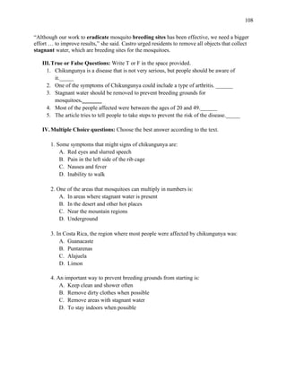 108
“Although our work to eradicate mosquito breeding sites has been effective, we need a bigger
effort … to improve results,” she said. Castro urged residents to remove all objects that collect
stagnant water, which are breeding sites for the mosquitoes.
III.True or False Questions: Write T or F in the space provided.
1. Chikungunya is a disease that is not very serious, but people should be aware of
it._____
2. One of the symptoms of Chikungunya could include a type of arthritis. ______
3. Stagnant water should be removed to prevent breeding grounds for
mosquitoes._______
4. Most of the people affected were between the ages of 20 and 49.______
5. The article tries to tell people to take steps to prevent the risk of the disease._____
IV.Multiple Choice questions: Choose the best answer according to the text.
1. Some symptoms that might signs of chikungunya are:
A. Red eyes and slurred speech
B. Pain in the left side of the rib cage
C. Nausea and fever
D. Inability to walk
2. One of the areas that mosquitoes can multiply in numbers is:
A. In areas where stagnant water is present
B. In the desert and other hot places
C. Near the mountain regions
D. Underground
3. In Costa Rica, the region where most people were affected by chikungunya was:
A. Guanacaste
B. Puntarenas
C. Alajuela
D. Limon
4. An important way to prevent breeding grounds from starting is:
A. Keep clean and shower often
B. Remove dirty clothes when possible
C. Remove areas with stagnant water
D. To stay indoors when possible
 