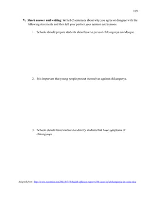 109
V. Short answer and writing: Write1-2 sentences about why you agree or disagree with the
following statements and then tell your partner your opinion and reasons.
1. Schools should prepare students about how to prevent chikungunya and dengue.
2. It is important that young people protect themselves against chikungunya.
3. Schools should train teachers to identify students that have symptoms of
chkungunya.
Adapted from: http://www.ticotimes.net/2015/01/19/health-officials-report-106-cases-of-chikungunya-in-costa-rica
 