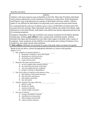 110
Read the text below.
Arthritis
Arthritis is the most common cause of disability in the USA. More than 20 million individuals
with common arthritis have severe limitations in function on a daily basis. Work absenteeism
and frequent visits to the physician are common in individuals who have arthritis. Arthritis
makes it very difficult for individuals to be physically active and soon become home bound.
It is estimated that the total cost of arthritis cases is close to $100 billion of which nearly 50%
accounts from lost earnings. Many individuals who have arthritis also suffer from obesity, high
cholesterol or have heart disease. Individuals with arthritis also become depressed and have fear
of worsening symptoms.
Symptoms: Regardless of the type of arthritis, the common symptoms for all arthritis disorder
include pain, swelling, joint stiffness* and a constant ache around the joint(s). Arthritic
disorders like lupus and rheumatoid can also affect other organs in the body with a variety of
symptoms. Some symptoms are the inability to use the hands and a feeling of tiredness, fever,
weight loss, poor sleep, muscle aches and pains.
*Joint stiffness: Difficulty of movement in a part of the body where two bones fit together.
Based on the text above, choose the appropriate alternative to answer each question.
(Items 1 to 5)
1. One symptom of common arthritis is _________________.
A. the patient’s inability to move their hands
B. absenteeism in all the activities
C. the feeling of self-sufficiency
D. a pain near the joints
2. Disorders like lupus and rheumatoid _______________.
A. are less complex than common arthritis
B. are restricted to the joints of the hand
C. can cause additional new symptoms
D. produce a feeling of independence
3. One of the effects of arthritis on the patients is that ____________.
A. their feeling of self-esteem increases
B. they feel more autonomous
C. their sadness intensifies
D. they feel joyful
4. Arthritic disorders like lupus affect the ________________.
A. ability to walk
B. bounds of a family
C. muscles exclusively
D. normal weight of a patient
5. Any type of arthritis ________________.
A. increases the patient’s income
B. contributes to saving money
C. affects people economically
D. reduces medical expenses
 