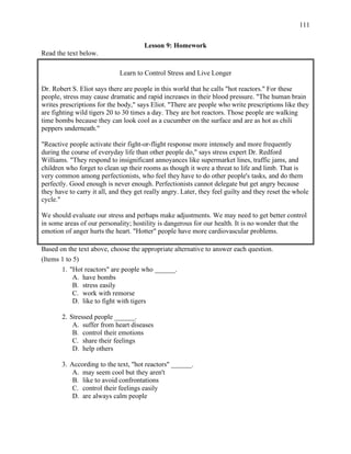 111
Lesson 9: Homework
Read the text below.
Learn to Control Stress and Live Longer
Dr. Robert S. Eliot says there are people in this world that he calls "hot reactors." For these
people, stress may cause dramatic and rapid increases in their blood pressure. "The human brain
writes prescriptions for the body," says Eliot. "There are people who write prescriptions like they
are fighting wild tigers 20 to 30 times a day. They are hot reactors. Those people are walking
time bombs because they can look cool as a cucumber on the surface and are as hot as chili
peppers underneath."
"Reactive people activate their fight-or-flight response more intensely and more frequently
during the course of everyday life than other people do," says stress expert Dr. Redford
Williams. "They respond to insignificant annoyances like supermarket lines, traffic jams, and
children who forget to clean up their rooms as though it were a threat to life and limb. That is
very common among perfectionists, who feel they have to do other people's tasks, and do them
perfectly. Good enough is never enough. Perfectionists cannot delegate but get angry because
they have to carry it all, and they get really angry. Later, they feel guilty and they reset the whole
cycle."
We should evaluate our stress and perhaps make adjustments. We may need to get better control
in some areas of our personality; hostility is dangerous for our health. It is no wonder that the
emotion of anger hurts the heart. "Hotter" people have more cardiovascular problems.
Based on the text above, choose the appropriate alternative to answer each question.
(Items 1 to 5)
1. "Hot reactors" are people who ______.
A. have bombs
B. stress easily
C. work with remorse
D. like to fight with tigers
2. Stressed people ______.
A. suffer from heart diseases
B. control their emotions
C. share their feelings
D. help others
3. According to the text, "hot reactors" ______.
A. may seem cool but they aren't
B. like to avoid confrontations
C. control their feelings easily
D. are always calm people
 