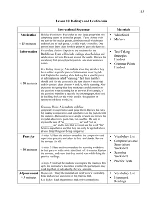 113
Lesson 10: Holidays and Celebrations
Instructional Sequence Materials
Motivation
≈ 15 minutes
Holiday Pictionary: Play either as one large group with two
competing teams or in smaller groups. If you choose to do
the activity in smaller groups, distribute small whiteboards
and markers to each group. Use this week’s word list. One
person must draw clues for their group to guess the festivity.
• Whiteboard
• Markers
Information
≈ 30 minutes
Vocabulary Review: Explain to the students that the
Bachillerato Exam will include readings about holidays and
celebrations in Costa Rica and around the world. Review the
vocabulary list, prompt participants to ask about unknown
words.
Test Taking Strategy: Ask students what they do when they
have to find a specific piece of information in an English
text. Explain that reading while looking for a specific piece
of information is called “scanning.” Tell them that they
should look for the question in the text (lesson 9 study tip)
and for context clues (lessons 4 and 5), while scanning. Also
explain to the group that they must pay careful attention to
the question when scanning for an answer. For example, if
the question mentions a specific line or paragraph, then look
in that line; look for the words used in the question or
synonyms of those words; etc.
Grammar Point: Ask students to define
comparatives/superlatives and guide them. Review the rules
for making comparatives and superlatives in the packets with
the students. Demonstrate an example of each and review the
irregular adjectives: good, bad, fun, and far. Be sure to
explain the use of “as ___________ as” and “not as
_________ as” and to note that we must use the word “the”
before a superlative and that they can only be applied where
at least three things are being compared.
• Test-Taking
Strategies
Handout
• Grammar Points
Handout
Practice
≈ 50 minutes
Activity 1: Have the students complete the comparative and
superlative practice worksheet in their workbooks. Review
the answers for all.
Activity 2: Have students complete the scanning worksheet
in their packets with a strict time limit of 10 minutes. Review
the answers, and stress that they should scan while doing the
practice readings.
Activity 3: Instruct the students to complete the readings. It is
up to the instructor’s discretion whether the participants may
work together or individually. Review answers.
• Vocabulary List
• Comparatives and
Superlatives
Worksheet
• Scanning
Worksheet
• Practice Texts
Adjournment
≈ 5 minutes
Homework: Study the material and next week’s vocabulary.
Read and answer questions on the practice text.
Exit Ticket: Each student must make two comparisons.
• Vocabulary List
• Homework
Readings
 