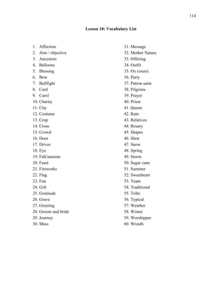 114
Lesson 10: Vocabulary List
1. Affection
2. Aim / objective
3. Ancestors
4. Balloons
5. Blessing
6. Bow
7. Bullfight
8. Card
9. Carol
10. Charity
11. City
12. Costume
13. Crop
14. Cross
15. Crowd
16. Door
17. Driver
18. Eye
19. Fall/autumn
20. Feast
21. Fireworks
22. Flag
23. Fun
24. Gift
25. Gratitude
26. Grave
27. Greeting
28. Groom and bride
29. Journey
30. Mass
31. Message
32. Mother Nature
33. Offering
34. Outfit
35. Ox (oxen)
36. Party
37. Patron saint
38. Pilgrims
39. Prayer
40. Priest
41. Queen
42. Rain
43. Relatives
44. Rosary
45. Shapes
46. Shoe
47. Snow
48. Spring
49. Storm
50. Sugar cane
51. Summer
52. Sweetheart
53. Team
54. Traditional
55. Tribe
56. Typical
57. Weather
58. Winter
59. Worshipper
60. Wreath
 