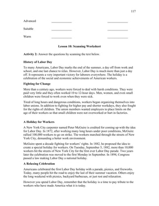 117
Advanced _____________ _____________
Suitable _____________ _____________
Warm _____________ _____________
Lesson 10: Scanning Worksheet
Activity 2: Answer the questions by scanning the text below.
History of Labor Day
To many Americans, Labor Day marks the end of the summer, a day off from work and
school, and one last chance to relax. However, Labor Day is much more than just a day
off. It represents a very important victory for laborers everywhere. The holiday is a
celebration of the social and economic achievements of American workers.
Fighting for Change
More than a century ago, workers were forced to deal with harsh conditions. They were
paid very little and they often worked 10 to 12-hour days. Men, women, and even small
children were forced to work even when they were sick.
Tired of long hours and dangerous conditions, workers began organizing themselves into
labor unions. In addition to fighting for higher pay and shorter workdays, they also fought
for the rights of children. The union members wanted employers to place limits on the
age of their workers so that small children were not overworked or hurt in factories.
A Holiday for Workers
A New York City carpenter named Peter McGuire is credited for coming up with the idea
for Labor Day. In 1872, after working many long hours under poor conditions, McGuire
rallied 100,000 workers to go on strike. The workers marched through the streets of New
York City, demanding a better work environment.
McGuire spent a decade fighting for workers’ rights. In 1882, he proposed the idea to
create a special holiday for workers. On Tuesday, September 5, 1882, more than 10,000
workers hit the streets of New York City for the first ever Labor Day parade. Two years
later the celebration was moved to the first Monday in September. In 1894, Congress
passed a law making Labor Day a national holiday.
A Relaxing Celebration
Americans celebrated the first Labor Day holiday with a parade, picnics, and fireworks.
Today, many people hit the road to enjoy the last of their summer vacation. Others enjoy
the long weekend with picnics, backyard barbecues, or just rest and relaxation.
However you spend Labor Day, remember that the holiday is a time to pay tribute to the
workers who have made America what it is today.
 