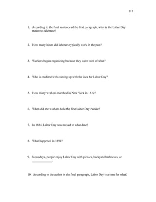 118
1. According to the final sentence of the first paragraph, what is the Labor Day
meant to celebrate?
2. How many hours did laborers typically work in the past?
3. Workers began organizing because they were tired of what?
4. Who is credited with coming up with the idea for Labor Day?
5. How many workers marched in New York in 1872?
6. When did the workers hold the first Labor Day Parade?
7. In 1884, Labor Day was moved to what date?
8. What happened in 1894?
9. Nowadays, people enjoy Labor Day with picnics, backyard barbecues, or
_____________.
10. According to the author in the final paragraph, Labor Day is a time for what?
 