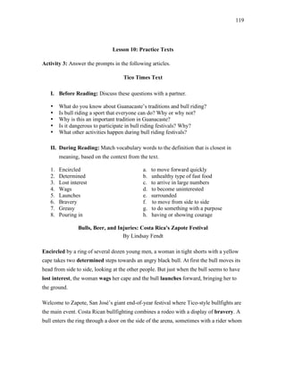 119
Lesson 10: Practice Texts
Activity 3: Answer the prompts in the following articles.
Tico Times Text
I. Before Reading: Discuss these questions with a partner.
• What do you know about Guanacaste’s traditions and bull riding?
• Is bull riding a sport that everyone can do? Why or why not?
• Why is this an important tradition in Guanacaste?
• Is it dangerous to participate in bull riding festivals? Why?
• What other activities happen during bull riding festivals?
II. During Reading: Match vocabulary words to the definition that is closest in
meaning, based on the context from the text.
1. Encircled a. to move forward quickly
2. Determined b. unhealthy type of fast food
3. Lost interest c. to arrive in large numbers
4. Wags d. to become uninterested
5. Launches e. surrounded
6. Bravery f. to move from side to side
7. Greasy g. to do something with a purpose
8. Pouring in h. having or showing courage
Bulls, Beer, and Injuries: Costa Rica's Zapote Festival
By Lindsay Fendt
Encircled by a ring of several dozen young men, a woman in tight shorts with a yellow
cape takes two determined steps towards an angry black bull. At first the bull moves its
head from side to side, looking at the other people. But just when the bull seems to have
lost interest, the woman wags her cape and the bull launches forward, bringing her to
the ground.
Welcome to Zapote, San José’s giant end-of-year festival where Tico-style bullfights are
the main event. Costa Rican bullfighting combines a rodeo with a display of bravery. A
bull enters the ring through a door on the side of the arena, sometimes with a rider whom
 