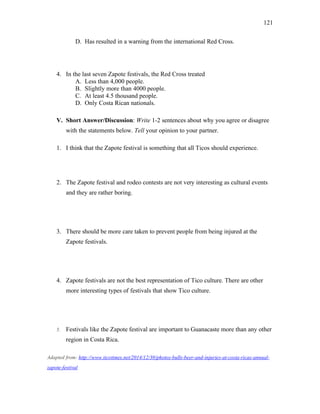 121
D. Has resulted in a warning from the international Red Cross.
4. In the last seven Zapote festivals, the Red Cross treated
A. Less than 4,000 people.
B. Slightly more than 4000 people.
C. At least 4.5 thousand people.
D. Only Costa Rican nationals.
V. Short Answer/Discussion: Write 1-2 sentences about why you agree or disagree
with the statements below. Tell your opinion to your partner.
1. I think that the Zapote festival is something that all Ticos should experience.
2. The Zapote festival and rodeo contests are not very interesting as cultural events
and they are rather boring.
3. There should be more care taken to prevent people from being injured at the
Zapote festivals.
4. Zapote festivals are not the best representation of Tico culture. There are other
more interesting types of festivals that show Tico culture.
5. Festivals like the Zapote festival are important to Guanacaste more than any other
region in Costa Rica.
Adapted from: http://www.ticotimes.net/2014/12/30/photos-bulls-beer-and-injuries-at-costa-ricas-annual-
zapote-festival
 