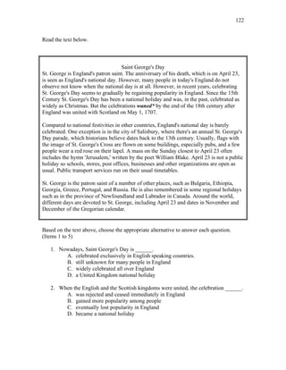 122
Read the text below.
Saint George's Day
St. George is England's patron saint. The anniversary of his death, which is on April 23,
is seen as England's national day. However, many people in today's England do not
observe not know when the national day is at all. However, in recent years, celebrating
St. George's Day seems to gradually be regaining popularity in England. Since the 15th
Century St. George's Day has been a national holiday and was, in the past, celebrated as
widely as Christmas. But the celebrations waned* by the end of the 18th century after
England was united with Scotland on May 1, 1707.
Compared to national festivities in other countries, England's national day is barely
celebrated. One exception is in the city of Salisbury, where there's an annual St. George's
Day parade, which historians believe dates back to the 13th century. Usually, flags with
the image of St. George's Cross are flown on some buildings, especially pubs, and a few
people wear a red rose on their lapel. A mass on the Sunday closest to April 23 often
includes the hymn 'Jerusalem,' written by the poet William Blake. April 23 is not a public
holiday so schools, stores, post offices, businesses and other organizations are open as
usual. Public transport services run on their usual timetables.
St. George is the patron saint of a number of other places, such as Bulgaria, Ethiopia,
Georgia, Greece, Portugal, and Russia. He is also remembered in some regional holidays
such as in the province of Newfoundland and Labrador in Canada. Around the world,
different days are devoted to St. George, including April 23 and dates in November and
December of the Gregorian calendar.
Based on the text above, choose the appropriate alternative to answer each question.
(Items 1 to 5)
1. Nowadays, Saint George's Day is ______.
A. celebrated exclusively in English speaking countries.
B. still unknown for many people in England
C. widely celebrated all over England
D. a United Kingdom national holiday
2. When the English and the Scottish kingdoms were united, the celebration ______.
A. was rejected and ceased immediately in England
B. gained more popularity among people
C. eventually lost popularity in England
D. became a national holiday
 