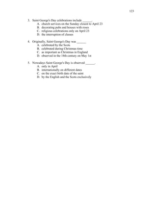 123
3. Saint George's Day celebrations include ______.
A. church services on the Sunday closest to April 23
B. decorating pubs and houses with roses
C. religious celebrations only on April 23
D. the interruption of classes
4. Originally, Saint George's Day was ______
A. celebrated by the Scots
B. celebrated during Christmas time
C. as important as Christmas in England
D. observed in the 18th century on May 1st
5. Nowadays Saint George's Day is observed ______.
A. only in April
B. internationally on different dates
C. on the exact birth date of the saint
D. by the English and the Scots exclusively
 
