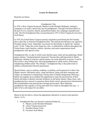 124
Lesson 10: Homework
Read the text below.
Grandparents’ Day
In 1970, a West Virginia housewife, Marian Lucille Herndon McQuade, initiated a
campaign to set aside a special day just for grandparents. Through concerted efforts on
the part of civic, business, church, and political leaders, this campaign expanded state-
wide. The first Grandparents Day was proclaimed in 1973 in West Virginia by Governor
Arch Moore.
In 1978, the United States Congress passed a legislation proclaiming the first Sunday
after Labor Day as National Grandparents Day. The national proclamation was signed by
President Jimmy Carter. September was chosen for the holiday to signify the “autumn
years” of life. Today this event, begun by a few, is celebrated by millions throughout the
United States: entire families, schools, churches, and senior organizations honor
grandparents with special events.
Grandparents Day is a day in which some families enjoy small, private gatherings. Board
games enhance “intergenerational interaction” because they add enjoyment to family
gatherings, chatting is welcome, and the games, are easily played by everyone. It can be
fun to have a story-telling time, allowing grandparents to relate stories of their past,
enlightening children about “the old days.” Grandparents Day is the perfect time to
enhance communication between generations.
Special talents, such as cooking, sculpting, or quilting, can be passed on to those who
display interest. Old family music, songs and dances, along with their meanings and
origins, are important in maintaining a strong sense of family background. Drawing a
family tree together gives children the opportunity to learn the ancestral line of their
family and helps to identify and date all photos in old family albums. Many times, only
grandparents have answers to questions about family stories, passing down information to
their grandchildren and assuring their heritage preservation. Most important,
grandparents Day signifies a loving spirit that lives within us throughout the year—a
spirit of love and respect for our elders.
Based on the text above, choose the appropriate alternative to answer each question.
(Items 1 to 5)
1. Grandparents Day was decreed a national holiday by _______________.
A. Marian Lucille Herndon McQuade
B. a West Virginia housewife
C. President Jimmy Carter
D. Governor Arch Moore
 