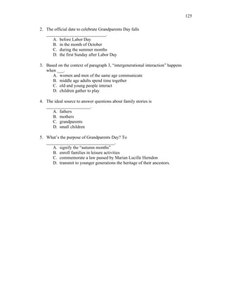 125
2. The official date to celebrate Grandparents Day falls
___________________________.
A. before Labor Day
B. in the month of October
C. during the summer months
D. the first Sunday after Labor Day
3. Based on the context of paragraph 3, “intergenerational interaction” happens
when ___.
A. women and men of the same age communicate
B. middle age adults spend time together
C. old and young people interact
D. children gather to play
4. The ideal source to answer questions about family stories is
____________________.
A. fathers
B. mothers
C. grandparents
D. small children
5. What’s the purpose of Grandparents Day? To
_______________________________.
A. signify the “autumn months”
B. enroll families in leisure activities
C. commemorate a law passed by Marian Lucille Herndon
D. transmit to younger generations the heritage of their ancestors.
 