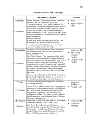 126
Lesson 11: Science and Technology
Instructional Sequence Materials
Motivation
≈ 15 minutes
Human Spectrum: Tape signs on opposite ends of the
classroom that say “Completely agree” and
“completely disagree.” Have students stand up. Tell
them that the classroom is a spectrum. Read a series of
statements to get students thinking about the topic of
science and technology and prompt them to move
along the spectrum. To spark conversation, ask various
representatives why they chose to stand where they did
along the spectrum.
Example statements:
• In the near future, everyone will drive flying cars.
• Modern society is obsessed with technology.
• Social media websites like Facebook and Twitter
promote healthy social relationships.
• Tape
• Agree/Disagree
Signs
Information
≈ 20 minutes
Vocabulary Review: Review this week’s vocabulary
list. Have participants add unknown words to their
living vocabulary lists.
Test Taking Strategy: Time management (See details
on test taking strategies handout). Have a discussion
about time management. Ask students for ideas of how
to manage time on the test and give advice. Remind
students that the exam is 3 hours long and contains 15
readings meaning they should be averaging 12 minutes
per reading. Advise students to skip the particularly
challenging questions and come back to them if they
have time.
Grammar Point: Future tense (See details on Grammar
Points Handout) Lead the students in a brief review of
the future tense, focusing on will and to be going to.
• Vocabulary List
• Test-Taking
Strategies
Handout
• Grammar Points
Handout
Practice
≈ 40 minutes
Activity 1: Students should complete the technology
vocabulary worksheet.
Activity 2: Give students practice texts. Have students
practice prioritizing questions in terms of difficulty as
they work through the practice test, answering the
questions they are sure of while leaving the more
difficult ones for last. Time each text, giving students
just 12 minutes per reading. Remind them of the time,
but do not give extra time.
• Vocabulary
Worksheet
• Practice Texts
Adjournment
≈ 15 minutes
Homework: Complete the homework text for this week
and study vocabulary for next week’s topic.
Exit Ticket: Ask students to write 3 sentences
speculating about science and technology in the future
(10 years, 20 years, 50 years, 100 years, 500 years)
using the future tense (e.g. In 10 years everyone will
have…. In 50 years people are going to….).
• Vocabulary List
• Homework
Readings
 