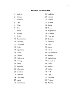 127
Lesson 11: Vocabulary List
1. Analysis
2. Antenna
3. Architect
4. Code
5. Cyber
6. Data
7. Design
8. Develop
9. Device
10. Dissemination
11. Efficiency
12. Electronics
13. Evolve
14. Experiment
15. Fiction
16. Findings
17. Flash drive
18. Funding
19. Future
20. High-tech
21. Information
22. Invention
23. Keyboard
24. Laboratory
25. Laptop
26. Maintenance
27. Marketing
28. Memory
29. Method
30. Monitor
31. Online
32. Owner
33. Programmer
34. Proponent
35. Prototype
36. Research
37. Resources
38. Retail
39. Screen
40. Service
41. Social network
42. Solution
43. Sophisticated
44. Specialized
45. Speed
46. Statistics
47. Surface
48. Tools
49. Topic
50. Variables
51. Volume
52. Website
 