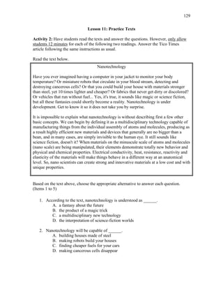 129
Lesson 11: Practice Texts
Activity 2: Have students read the texts and answer the questions. However, only allow
students 12 minutes for each of the following two readings. Answer the Tico Times
article following the same instructions as usual.
Read the text below.
Nanotechnology
Have you ever imagined having a computer in your jacket to monitor your body
temperature? Or miniature robots that circulate in your blood stream, detecting and
destroying cancerous cells? Or that you could build your house with materials stronger
than steel, yet 10 times lighter and cheaper? Or fabrics that never get dirty or discolored?
Or vehicles that run without fuel... Yes, it's true, it sounds like magic or science fiction,
but all these fantasies could shortly become a reality. Nanotechnology is under
development. Get to know it so it does not take you by surprise.
It is impossible to explain what nanotechnology is without describing first a few other
basic concepts. We can begin by defining it as a multidisciplinary technology capable of
manufacturing things from the individual assembly of atoms and molecules, producing as
a result highly efficient new materials and devices that generally are no bigger than a
bean, and in many cases, are simply invisible to the human eye. It still sounds like
science fiction, doesn't it? When materials on the minuscule scale of atoms and molecules
(nano scale) are being manipulated, their elements demonstrate totally new behavior and
physical and chemical properties. Electrical conductivity, heat, resistance, reactivity and
elasticity of the materials will make things behave in a different way at an anatomical
level. So, nano scientists can create strong and innovative materials at a low cost and with
unique properties.
Based on the text above, choose the appropriate alternative to answer each question.
(Items 1 to 5)
1. According to the text, nanotechnology is understood as ______.
A. a fantasy about the future
B. the product of a magic trick
C. a multidisciplinary new technology
D. the interpretation of science-fiction worlds
2. Nanotechnology will be capable of ______.
A. building houses made of steel
B. making robots build your houses
C. finding cheaper fuels for your cars
D. making cancerous cells disappear
 