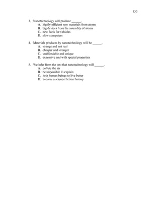 130
3. Nanotechnology will produce ______.
A. highly efficient new materials from atoms
B. big devices from the assembly of atoms
C. new fuels for vehicles
D. slow computers
4. Materials produces by nanotechnology will be ______.
A. strange and not real
B. cheaper and stronger
C. unaffordable and unique
D. expensive and with special properties
5. We infer from the text that nanotechnology will ______.
A. pollute the air
B. be impossible to explain
C. help human beings to live better
D. become a science fiction fantasy
 