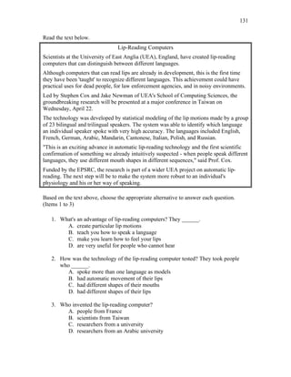 131
Read the text below.
Lip-Reading Computers
Scientists at the University of East Anglia (UEA), England, have created lip-reading
computers that can distinguish between different languages.
Although computers that can read lips are already in development, this is the first time
they have been 'taught' to recognize different languages. This achievement could have
practical uses for dead people, for law enforcement agencies, and in noisy environments.
Led by Stephen Cox and Jake Newman of UEA's School of Computing Sciences, the
groundbreaking research will be presented at a major conference in Taiwan on
Wednesday, April 22.
The technology was developed by statistical modeling of the lip motions made by a group
of 23 bilingual and trilingual speakers. The system was able to identify which language
an individual speaker spoke with very high accuracy. The languages included English,
French, German, Arabic, Mandarin, Cantonese, Italian, Polish, and Russian.
"This is an exciting advance in automatic lip-reading technology and the first scientific
confirmation of something we already intuitively suspected - when people speak different
languages, they use different mouth shapes in different sequences," said Prof. Cox.
Funded by the EPSRC, the research is part of a wider UEA project on automatic lip-
reading. The next step will be to make the system more robust to an individual's
physiology and his or her way of speaking.
Based on the text above, choose the appropriate alternative to answer each question.
(Items 1 to 3)
1. What's an advantage of lip-reading computers? They ______.
A. create particular lip motions
B. teach you how to speak a language
C. make you learn how to feel your lips
D. are very useful for people who cannot hear
2. How was the technology of the lip-reading computer tested? They took people
who ______.
A. spoke more than one language as models
B. had automatic movement of their lips
C. had different shapes of their mouths
D. had different shapes of their lips
3. Who invented the lip-reading computer?
A. people from France
B. scientists from Taiwan
C. researchers from a university
D. researchers from an Arabic university
 
