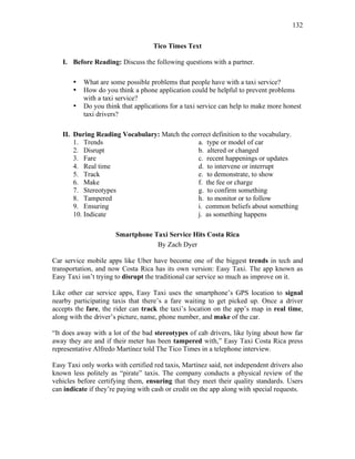 132
Tico Times Text
I. Before Reading: Discuss the following questions with a partner.
• What are some possible problems that people have with a taxi service?
• How do you think a phone application could be helpful to prevent problems
with a taxi service?
• Do you think that applications for a taxi service can help to make more honest
taxi drivers?
II. During Reading Vocabulary: Match the correct definition to the vocabulary.
1. Trends a. type or model of car
2. Disrupt b. altered or changed
3. Fare c. recent happenings or updates
4. Real time d. to intervene or interrupt
5. Track e. to demonstrate, to show
6. Make f. the fee or charge
7. Stereotypes g. to confirm something
8. Tampered h. to monitor or to follow
9. Ensuring i. common beliefs about something
10. Indicate j. as something happens
Smartphone Taxi Service Hits Costa Rica
By Zach Dyer
Car service mobile apps like Uber have become one of the biggest trends in tech and
transportation, and now Costa Rica has its own version: Easy Taxi. The app known as
Easy Taxi isn’t trying to disrupt the traditional car service so much as improve on it.
Like other car service apps, Easy Taxi uses the smartphone’s GPS location to signal
nearby participating taxis that there’s a fare waiting to get picked up. Once a driver
accepts the fare, the rider can track the taxi’s location on the app’s map in real time,
along with the driver’s picture, name, phone number, and make of the car.
“It does away with a lot of the bad stereotypes of cab drivers, like lying about how far
away they are and if their meter has been tampered with,” Easy Taxi Costa Rica press
representative Alfredo Martínez told The Tico Times in a telephone interview.
Easy Taxi only works with certified red taxis, Martínez said, not independent drivers also
known less politely as “pirate” taxis. The company conducts a physical review of the
vehicles before certifying them, ensuring that they meet their quality standards. Users
can indicate if they’re paying with cash or credit on the app along with special requests.
 