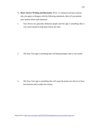 134
V. Short Answer Writing and Discussion: Write 1-2 sentences and give reasons
why you agree or disagree with the following statements, then tell your partner
your opinion about each statement.
1. Taxi drivers are generally dishonest people and this app is something that is
very much needed to help them follow the rules.
2. The Easy Taxi app is something that will help passengers and is very useful.
3. The Easy Taxi app is something that will cause the pirate taxi drivers to have
less business and to make less money.
Adapted from: http://www.ticotimes.net/2015/02/03/smartphone-taxi-service-hits-costa-rica
 