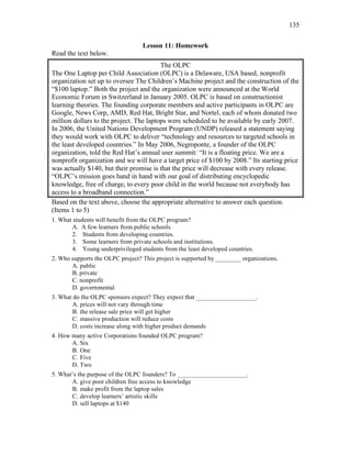 135
Lesson 11: Homework
Read the text below.
The OLPC
The One Laptop per Child Association (OLPC) is a Delaware, USA based, nonprofit
organization set up to oversee The Children’s Machine project and the construction of the
“$100 laptop.” Both the project and the organization were announced at the World
Economic Forum in Switzerland in January 2005. OLPC is based on constructionist
learning theories. The founding corporate members and active participants in OLPC are
Google, News Corp, AMD, Red Hat, Bright Star, and Nortel, each of whom donated two
million dollars to the project. The laptops were scheduled to be available by early 2007.
In 2006, the United Nations Development Program (UNDP) released a statement saying
they would work with OLPC to deliver “technology and resources to targeted schools in
the least developed countries.” In May 2006, Negroponte, a founder of the OLPC
organization, told the Red Hat’s annual user summit: “It is a floating price. We are a
nonprofit organization and we will have a target price of $100 by 2008.” Its starting price
was actually $140, but their promise is that the price will decrease with every release.
“OLPC’s mission goes hand in hand with our goal of distributing encyclopedic
knowledge, free of charge, to every poor child in the world because not everybody has
access to a broadband connection.”
Based on the text above, choose the appropriate alternative to answer each question.
(Items 1 to 5)
1. What students will benefit from the OLPC program?
A. A few learners from public schools.
2. Students from developing countries.
3. Some learners from private schools and institutions.
4. Young underprivileged students from the least developed countries.
2. Who supports the OLPC project? This project is supported by ________ organizations.
A. public
B. private
C. nonprofit
D. governmental
3. What do the OLPC sponsors expect? They expect that ___________________.
A. prices will not vary through time
B. the release sale price will get higher
C. massive production will reduce costs
D. costs increase along with higher product demands
4. How many active Corporations founded OLPC program?
A. Six
B. One
C. Five
D. Two
5. What’s the purpose of the OLPC founders? To ______________________.
A. give poor children free access to knowledge
B. make profit from the laptop sales
C. develop learners’ artistic skills
D. sell laptops at $140
 