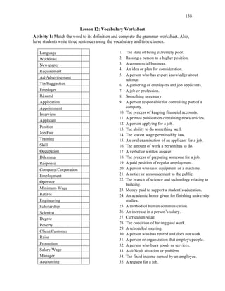 138
Lesson 12: Vocabulary Worksheet
Activity 1: Match the word to its definition and complete the grammar worksheet. Also,
have students write three sentences using the vocabulary and time clauses.
Language
Workload
Newspaper
Requirement
Ad/Advertisement
Tip/Suggestion
Employer
Résumé
Application
Appointment
Interview
Applicant
Position
Job Fair
Training
Skill
Occupation
Dilemma
Response
Company/Corporation
Employment
Operator
Minimum Wage
Retiree
Engineering
Scholarship
Scientist
Degree
Poverty
Client/Customer
Raise
Promotion
Salary/Wage
Manager
Accounting
1. The state of being extremely poor.
2. Raising a person to a higher position.
3. A commercial business.
4. An idea or plan for consideration.
5. A person who has expert knowledge about
science.
6. A gathering of employers and job applicants.
7. A job or profession.
8. Something necessary.
9. A person responsible for controlling part of a
company.
10. The process of keeping financial accounts.
11. A printed publication containing news articles.
12. A person applying for a job.
13. The ability to do something well.
14. The lowest wage permitted by law.
15. An oral examination of an applicant for a job.
16. The amount of work a person has to do.
17. A verbal or written answer.
18. The process of preparing someone for a job.
19. A paid position of regular employment.
20. A person who uses equipment or a machine.
21. A notice or announcement to the public.
22. The branch of science and technology relating to
building.
23. Money paid to support a student’s education.
24. An academic honor given for finishing university
studies.
25. A method of human communication.
26. An increase in a person’s salary.
27. Curriculum vitae.
28. The condition of having paid work.
29. A scheduled meeting.
30. A person who has retired and does not work.
31. A person or organization that employs people.
32. A person who buys goods or services.
33. A difficult situation or problem.
34. The fixed income earned by an employee.
35. A request for a job.
 