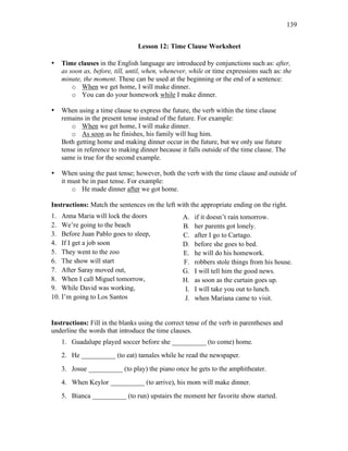 139
Lesson 12: Time Clause Worksheet
• Time clauses in the English language are introduced by conjunctions such as: after,
as soon as, before, till, until, when, whenever, while or time expressions such as: the
minute, the moment. These can be used at the beginning or the end of a sentence:
o When we get home, I will make dinner.
o You can do your homework while I make dinner.
• When using a time clause to express the future, the verb within the time clause
remains in the present tense instead of the future. For example:
o When we get home, I will make dinner.
o As soon as he finishes, his family will hug him.
Both getting home and making dinner occur in the future, but we only use future
tense in reference to making dinner because it falls outside of the time clause. The
same is true for the second example.
• When using the past tense; however, both the verb with the time clause and outside of
it must be in past tense. For example:
o He made dinner after we got home.
Instructions: Match the sentences on the left with the appropriate ending on the right.
1. Anna Maria will lock the doors
2. We’re going to the beach
3. Before Juan Pablo goes to sleep,
4. If I get a job soon
5. They went to the zoo
6. The show will start
7. After Saray moved out,
8. When I call Miguel tomorrow,
9. While David was working,
10. I’m going to Los Santos
A. if it doesn’t rain tomorrow.
B. her parents got lonely.
C. after I go to Cartago.
D. before she goes to bed.
E. he will do his homework.
F. robbers stole things from his house.
G. I will tell him the good news.
H. as soon as the curtain goes up.
I. I will take you out to lunch.
J. when Mariana came to visit.
Instructions: Fill in the blanks using the correct tense of the verb in parentheses and
underline the words that introduce the time clauses.
1. Guadalupe played soccer before she __________ (to come) home.
2. He __________ (to eat) tamales while he read the newspaper.
3. Josue __________ (to play) the piano once he gets to the amphitheater.
4. When Keylor __________ (to arrive), his mom will make dinner.
5. Bianca __________ (to run) upstairs the moment her favorite show started.
 