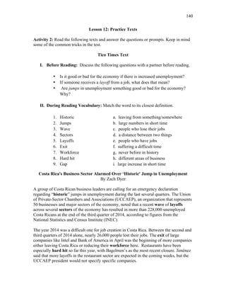140
Lesson 12: Practice Texts
Activity 2: Read the following texts and answer the questions or prompts. Keep in mind
some of the common tricks in the test.
Tico Times Text
I. Before Reading: Discuss the following questions with a partner before reading.
• Is it good or bad for the economy if there is increased unemployment?
• If someone receives a layoff from a job, what does that mean?
• Are jumps in unemployment something good or bad for the economy?
Why?
II. During Reading Vocabulary: Match the word to its closest definition.
1. Historic a. leaving from something/somewhere
2. Jumps b. large numbers in short time
3. Wave c. people who lose their jobs
4. Sectors d. a distance between two things
5. Layoffs e. people who have jobs
6. Exit f. suffering a difficult time
7. Workforce g, never before in history
8. Hard hit h. different areas of business
9. Gap i. large increase in short time
Costa Rica's Business Sector Alarmed Over ‘Historic' Jump in Unemployment
By Zach Dyer
A group of Costa Rican business leaders are calling for an emergency declaration
regarding “historic” jumps in unemployment during the last several quarters. The Union
of Private-Sector Chambers and Associations (UCCAEP), an organization that represents
50 businesses and major sectors of the economy, noted that a recent wave of layoffs
across several sectors of the economy has resulted in more than 228,000 unemployed
Costa Ricans at the end of the third quarter of 2014, according to figures from the
National Statistics and Census Institute (INEC).
The year 2014 was a difficult one for job creation in Costa Rica. Between the second and
third quarters of 2014 alone, nearly 26,000 people lost their jobs. The exit of large
companies like Intel and Bank of America in April was the beginning of more companies
either leaving Costa Rica or reducing their workforce here. Restaurants have been
especially hard hit so far this year, with Bagelmen’s as the most recent closure. Jiménez
said that more layoffs in the restaurant sector are expected in the coming weeks, but the
UCCAEP president would not specify specific companies.
 