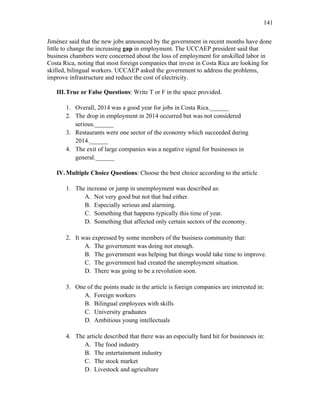 141
Jiménez said that the new jobs announced by the government in recent months have done
little to change the increasing gap in employment. The UCCAEP president said that
business chambers were concerned about the loss of employment for unskilled labor in
Costa Rica, noting that most foreign companies that invest in Costa Rica are looking for
skilled, bilingual workers. UCCAEP asked the government to address the problems,
improve infrastructure and reduce the cost of electricity.
III.True or False Questions: Write T or F in the space provided.
1. Overall, 2014 was a good year for jobs in Costa Rica.______
2. The drop in employment in 2014 occurred but was not considered
serious.______
3. Restaurants were one sector of the economy which succeeded during
2014.______
4. The exit of large companies was a negative signal for businesses in
general.______
IV.Multiple Choice Questions: Choose the best choice according to the article
1. The increase or jump in unemployment was described as:
A. Not very good but not that bad either.
B. Especially serious and alarming.
C. Something that happens typically this time of year.
D. Something that affected only certain sectors of the economy.
2. It was expressed by some members of the business community that:
A. The government was doing not enough.
B. The government was helping but things would take time to improve.
C. The government had created the unemployment situation.
D. There was going to be a revolution soon.
3. One of the points made in the article is foreign companies are interested in:
A. Foreign workers
B. Bilingual employees with skills
C. University graduates
D. Ambitious young intellectuals
4. The article described that there was an especially hard hit for businesses in:
A. The food industry
B. The entertainment industry
C. The stock market
D. Livestock and agriculture
 