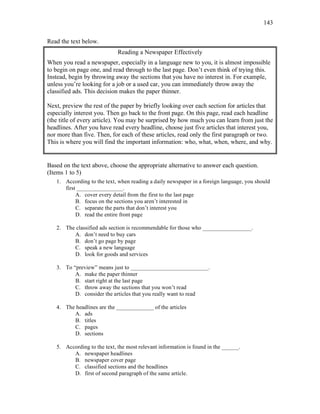 143
Read the text below.
Reading a Newspaper Effectively
When you read a newspaper, especially in a language new to you, it is almost impossible
to begin on page one, and read through to the last page. Don’t even think of trying this.
Instead, begin by throwing away the sections that you have no interest in. For example,
unless you’re looking for a job or a used car, you can immediately throw away the
classified ads. This decision makes the paper thinner.
Next, preview the rest of the paper by briefly looking over each section for articles that
especially interest you. Then go back to the front page. On this page, read each headline
(the title of every article). You may be surprised by how much you can learn from just the
headlines. After you have read every headline, choose just five articles that interest you,
nor more than five. Then, for each of these articles, read only the first paragraph or two.
This is where you will find the important information: who, what, when, where, and why.
Based on the text above, choose the appropriate alternative to answer each question.
(Items 1 to 5)
1. According to the text, when reading a daily newspaper in a foreign language, you should
first ________________.
A. cover every detail from the first to the last page
B. focus on the sections you aren’t interested in
C. separate the parts that don’t interest you
D. read the entire front page
2. The classified ads section is recommendable for those who _________________.
A. don’t need to buy cars
B. don’t go page by page
C. speak a new language
D. look for goods and services
3. To “preview” means just to ___________________________.
A. make the paper thinner
B. start right at the last page
C. throw away the sections that you won’t read
D. consider the articles that you really want to read
4. The headlines are the _____________ of the articles
A. ads
B. titles
C. pages
D. sections
5. According to the text, the most relevant information is found in the ______.
A. newspaper headlines
B. newspaper cover page
C. classified sections and the headlines
D. first of second paragraph of the same article.
 