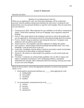 144
Lesson 12: Homework
Read the text below.
Qualities Every Organization Looks For
When you are applying for a job, one of the main challenges will be to determine
precisely what key qualities and personal attributes the interviewer is looking for and
demonstrate your own personal attributes as specific work strengths. Here are some hints
for your interview:
1. Communication Skills: Most important for any candidate is to be able to communicate
clearly. Think before speaking. In the use of language, show organized, analytical
thinking.
2. Interest: Show great interest in the company's activities as well as the position that
you are applying for. Demonstrate interest by showing knowledge about the business.
3. Positive Attitude: Keep an optimistic tone during the interview. Companies want
employees who can achieve great results.
4. Professionalism: All companies want their employees to display this quality.
5. Self-confidence: Stand straight; hold the head high and shoulders back. Use a firm
handshake. Look the interviewer in the eye.
6. Leadership: Candidates with the ability to lead are universally wanted. Good leaders
rely extensively on their ability to transcend situations.
7. Sensitivity: Be sensitive to other people's key qualities, as well as their needs and
differences.
8. Flexibility: Companies are seeking bright candidates who are able to analyze and
adjust to changing circumstances, solve challenging problems, and quickly
understand new concepts. Show enthusiasm about new learning, but keep your mind
on your own work strengths.
Based on the text above, choose the appropriate alternative to answer each question.
(Items 1 to 6)
1. Good qualities and personal attributes are ______ when applying for a job.
A. indispensable
B. inexcusable
C. unwanted
D. needless
2. As recommended, communication has to be ______.
A. careless
B. accurate
C. uncertain
D. spontaneous
 
