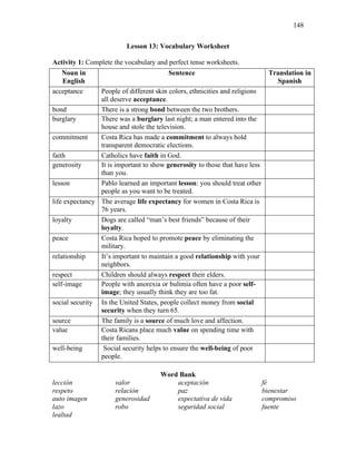 148
Lesson 13: Vocabulary Worksheet
Activity 1: Complete the vocabulary and perfect tense worksheets.
Noun in
English
Sentence Translation in
Spanish
acceptance People of different skin colors, ethnicities and religions
all deserve acceptance.
bond There is a strong bond between the two brothers.
burglary There was a burglary last night; a man entered into the
house and stole the television.
commitment Costa Rica has made a commitment to always hold
transparent democratic elections.
faith Catholics have faith in God.
generosity It is important to show generosity to those that have less
than you.
lesson Pablo learned an important lesson: you should treat other
people as you want to be treated.
life expectancy The average life expectancy for women in Costa Rica is
76 years.
loyalty Dogs are called “man’s best friends” because of their
loyalty.
peace Costa Rica hoped to promote peace by eliminating the
military.
relationship It’s important to maintain a good relationship with your
neighbors.
respect Children should always respect their elders.
self-image People with anorexia or bulimia often have a poor self-
image; they usually think they are too fat.
social security In the United States, people collect money from social
security when they turn 65.
source The family is a source of much love and affection.
value Costa Ricans place much value on spending time with
their families.
well-being Social security helps to ensure the well-being of poor
people.
Word Bank
lección valor aceptación fé
respeto relación paz bienestar
auto imagen generosidad expectativa de vida compromiso
lazo robo seguridad social fuente
lealtad
 