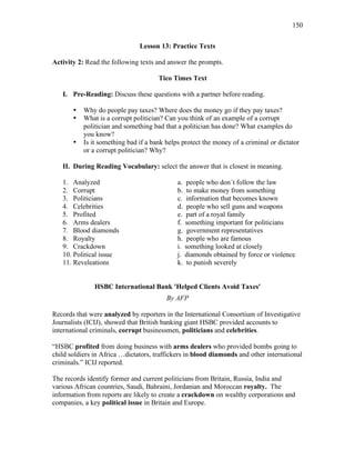150
Lesson 13: Practice Texts
Activity 2: Read the following texts and answer the prompts.
Tico Times Text
I. Pre-Reading: Discuss these questions with a partner before reading.
• Why do people pay taxes? Where does the money go if they pay taxes?
• What is a corrupt politician? Can you think of an example of a corrupt
politician and something bad that a politician has done? What examples do
you know?
• Is it something bad if a bank helps protect the money of a criminal or dictator
or a corrupt politician? Why?
II. During Reading Vocabulary: select the answer that is closest in meaning.
1. Analyzed a. people who don´t follow the law
2. Corrupt b. to make money from something
3. Politicians c. information that becomes known
4. Celebrities d. people who sell guns and weapons
5. Profited e. part of a royal family
6. Arms dealers f. something important for politicians
7. Blood diamonds g. government representatives
8. Royalty h. people who are famous
9. Crackdown i. something looked at closely
10. Political issue j. diamonds obtained by force or violence
11. Reveleations k. to punish severely
HSBC International Bank 'Helped Clients Avoid Taxes'
By AFP
Records that were analyzed by reporters in the International Consortium of Investigative
Journalists (ICIJ), showed that British banking giant HSBC provided accounts to
international criminals, corrupt businessmen, politicians and celebrities.
“HSBC profited from doing business with arms dealers who provided bombs going to
child soldiers in Africa …dictators, traffickers in blood diamonds and other international
criminals.” ICIJ reported.
The records identify former and current politicians from Britain, Russia, India and
various African countries, Saudi, Bahraini, Jordanian and Moroccan royalty. The
information from reports are likely to create a crackdown on wealthy corporations and
companies, a key political issue in Britain and Europe.
 