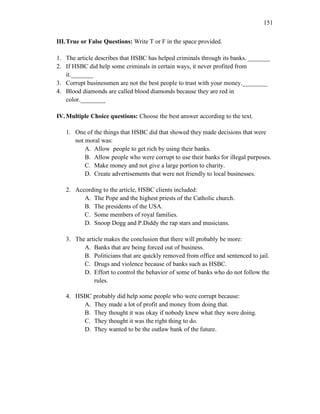 151
III.True or False Questions: Write T or F in the space provided.
1. The article describes that HSBC has helped criminals through its banks. _______
2. If HSBC did help some criminals in certain ways, it never profited from
it._______
3. Corrupt businessmen are not the best people to trust with your money.________
4. Blood diamonds are called blood diamonds because they are red in
color.________
IV.Multiple Choice questions: Choose the best answer according to the text.
1. One of the things that HSBC did that showed they made decisions that were
not moral was:
A. Allow people to get rich by using their banks.
B. Allow people who were corrupt to use their banks for illegal purposes.
C. Make money and not give a large portion to charity.
D. Create advertisements that were not friendly to local businesses.
2. According to the article, HSBC clients included:
A. The Pope and the highest priests of the Catholic church.
B. The presidents of the USA.
C. Some members of royal families.
D. Snoop Dogg and P.Diddy the rap stars and musicians.
3. The article makes the conclusion that there will probably be more:
A. Banks that are being forced out of business.
B. Politicians that are quickly removed from office and sentenced to jail.
C. Drugs and violence because of banks such as HSBC.
D. Effort to control the behavior of some of banks who do not follow the
rules.
4. HSBC probably did help some people who were corrupt because:
A. They made a lot of profit and money from doing that.
B. They thought it was okay if nobody knew what they were doing.
C. They thought it was the right thing to do.
D. They wanted to be the outlaw bank of the future.
 