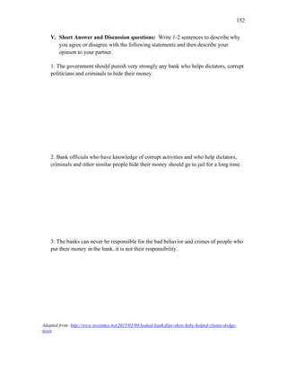 152
V. Short Answer and Discussion questions: Write 1-2 sentences to describe why
you agree or disagree with the following statements and then describe your
opinion to your partner.
1. The government should punish very strongly any bank who helps dictators, corrupt
politicians and criminals to hide their money.
2. Bank officials who have knowledge of corrupt activities and who help dictators,
criminals and other similar people hide their money should go to jail for a long time.
3. The banks can never be responsible for the bad behavior and crimes of people who
put their money in the bank..it is not their responsibility.
Adapted from: http://www.ticotimes.net/2015/02/09/leaked-bank-files-show-hsbc-helped-clients-dodge-
taxes
 