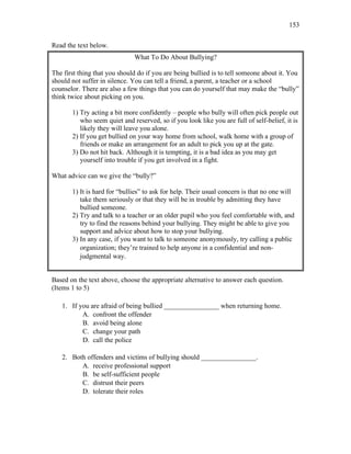 153
Read the text below.
What To Do About Bullying?
The first thing that you should do if you are being bullied is to tell someone about it. You
should not suffer in silence. You can tell a friend, a parent, a teacher or a school
counselor. There are also a few things that you can do yourself that may make the “bully”
think twice about picking on you.
1) Try acting a bit more confidently – people who bully will often pick people out
who seem quiet and reserved, so if you look like you are full of self-belief, it is
likely they will leave you alone.
2) If you get bullied on your way home from school, walk home with a group of
friends or make an arrangement for an adult to pick you up at the gate.
3) Do not hit back. Although it is tempting, it is a bad idea as you may get
yourself into trouble if you get involved in a fight.
What advice can we give the “bully?”
1) It is hard for “bullies” to ask for help. Their usual concern is that no one will
take them seriously or that they will be in trouble by admitting they have
bullied someone.
2) Try and talk to a teacher or an older pupil who you feel comfortable with, and
try to find the reasons behind your bullying. They might be able to give you
support and advice about how to stop your bullying.
3) In any case, if you want to talk to someone anonymously, try calling a public
organization; they’re trained to help anyone in a confidential and non-
judgmental way.
Based on the text above, choose the appropriate alternative to answer each question.
(Items 1 to 5)
1. If you are afraid of being bullied ________________ when returning home.
A. confront the offender
B. avoid being alone
C. change your path
D. call the police
2. Both offenders and victims of bullying should ________________.
A. receive professional support
B. be self-sufficient people
C. distrust their peers
D. tolerate their roles
 