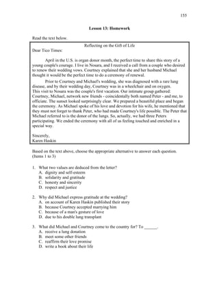 155
Lesson 13: Homework
Read the text below.
Reflecting on the Gift of Life
Dear Tico Times:
April in the U.S. is organ donor month, the perfect time to share this story of a
young couple's courage. I live in Nosara, and I received a call from a couple who desired
to renew their wedding vows. Courtney explained that she and her husband Michael
thought it would be the perfect time to do a ceremony of renewal.
Prior to Courtney and Michael's wedding, she was diagnosed with a rare lung
disease, and by their wedding day, Courtney was in a wheelchair and on oxygen.
This visit to Nosara was the couple's first vacation. Our intimate group gathered:
Courtney, Michael, network new friends - coincidentally both named Peter - and me, to
officiate. The sunset looked surprisingly clear. We prepared a beautiful place and began
the ceremony. As Michael spoke of his love and devotion for his wife, he mentioned that
they must not forget to thank Peter, who had made Courtney's life possible. The Peter that
Michael referred to is the donor of the lungs. So, actually, we had three Peters
participating. We ended the ceremony with all of us feeling touched and enriched in a
special way.
Sincerely,
Karen Haskin
Based on the text above, choose the appropriate alternative to answer each question.
(Items 1 to 3)
1. What two values are deduced from the letter?
A. dignity and self-esteem
B. solidarity and gratitude
C. honesty and sincerity
D. respect and justice
2. Why did Michael express gratitude at the wedding?
A. on account of Karen Haskin published their story
B. because Courtney accepted marrying him
C. because of a man's gesture of love
D. due to his double lung transplant
3. What did Michael and Courtney come to the country for? To ______.
A. receive a lung donation
B. meet some other friends
C. reaffirm their love promise
D. write a book about their life
 
