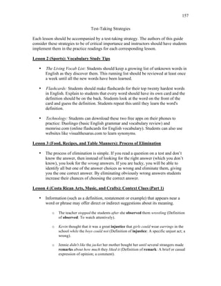 157
Test-Taking Strategies
Each lesson should be accompanied by a test-taking strategy. The authors of this guide
consider these strategies to be of critical importance and instructors should have students
implement them in the practice readings for each corresponding lesson.
Lesson 2 (Sports): Vocabulary Study Tips
• The Living Vocab List: Students should keep a growing list of unknown words in
English as they discover them. This running list should be reviewed at least once
a week until all the new words have been learned.
• Flashcards: Students should make flashcards for their top twenty hardest words
in English. Explain to students that every word should have its own card and the
definition should be on the back. Students look at the word on the front of the
card and guess the definition. Students repeat this until they learn the word's
definition.
• Technology: Students can download these two free apps on their phones to
practice: Duolingo (basic English grammar and vocabulary review) and
memrise.com (online flashcards for English vocabulary). Students can also use
websites like visualthesarus.com to learn synonyms.
Lesson 3 (Food, Recipes, and Table Manners): Process of Elimination
• The process of elimination is simple. If you read a question on a test and don’t
know the answer, then instead of looking for the right answer (which you don’t
know), you look for the wrong answers. If you are lucky, you will be able to
identify all but one of the answer choices as wrong and eliminate them, giving
you the one correct answer. By eliminating obviously wrong answers students
increase their chances of choosing the correct answer.
Lesson 4 (Costa Rican Arts, Music, and Crafts): Context Clues (Part 1)
• Information (such as a definition, restatement or example) that appears near a
word or phrase may offer direct or indirect suggestions about its meaning.
o The teacher stopped the students after she observed them wrestling (Definition
of observed: To watch attentively).
o Kevin thought that it was a great injustice that girls could wear earrings in the
school while the boys could not (Definition of injustice: A specific unjust act; a
wrong).
o Jennie didn't like the jacket her mother bought her until several strangers made
remarks about how much they liked it (Definition of remark: A brief or casual
expression of opinion; a comment).
 