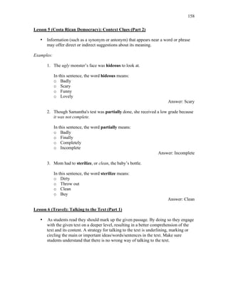 158
Lesson 5 (Costa Rican Democracy): Context Clues (Part 2)
• Information (such as a synonym or antonym) that appears near a word or phrase
may offer direct or indirect suggestions about its meaning.
Examples:
1. The ugly monster’s face was hideous to look at.
In this sentence, the word hideous means:
o Badly
o Scary
o Funny
o Lovely
Answer: Scary
2. Though Samantha's test was partially done, she received a low grade because
it was not complete.
In this sentence, the word partially means:
o Badly
o Finally
o Completely
o Incomplete
Answer: Incomplete
3. Mom had to sterilize, or clean, the baby’s bottle.
In this sentence, the word sterilize means:
o Dirty
o Throw out
o Clean
o Buy
Answer: Clean
Lesson 6 (Travel): Talking to the Text (Part 1)
• As students read they should mark up the given passage. By doing so they engage
with the given text on a deeper level, resulting in a better comprehension of the
text and its content. A strategy for talking to the text is underlining, marking or
circling the main or important ideas/words/sentences in the text. Make sure
students understand that there is no wrong way of talking to the text.
 