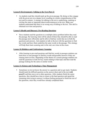 159
Lesson 8 (Environment): Talking to the Text (Part 2)
• As students read they should mark up the given passage. By doing so they engage
with the given text on a deeper level, resulting in a better comprehension of the
text and its content. A strategy for talking to the text is underlining, marking or
circling the main or important ideas/words/sentences in the text. Make sure
students understand that there is no wrong way of talking to the text. This skill is
obtained over time and practice.
Lesson 9 (Health and Illnesses): Pre-Reading Questions
• Have students read the questions to a multiple-choice problem before they read
the passage. By knowing what will be asked of them they should be able to read
the passage more efficiently and be able to find key words that are in both the
questions and answers. Ask students to talk to the text with the questions to find
key words and have them underline the same words in the passage. This strategy
will help them learn scanning and, in the end, save time on the exam.
Lesson 10 (Holidays and Celebrations): Scanning
• After learning to pre-read questions and find key words in passages students can
learn how to scan passages to find key words and possible answers if they are
running short on time. Depending on the theme of a certain passage students can
read the questions to look for key words relating to that topic and then read the
passage looking for the same or similar words.
Lesson 11 (Science and Technology): Time Management
• Sometimes we do not know the answer to a question and we get stuck. Students
should mark the difficult question on the answer sheet and in the test (with
pencil!) and then move on to other questions. After students finish the easier
questions, they should have time to return to the hard question and spend the
remaining time trying to answer it without feeling pressured to finish the rest of
the questions, since they would have already completed them.
 