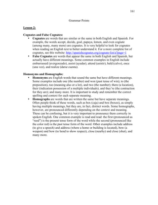 161
Grammar Points
Lesson 2:
Cognates and False Cognates:
• Cognates are words that are similar or the same in both English and Spanish. For
example, the words accept, decide, goal, papaya, lemon, and even cognate
(among many, many more) are cognates. It is very helpful to look for cognates
when reading an English text to better understand it. For a more complete list of
cognates, see this website: http://spanishcognates.org/cognate-list/a?page=1
• False Cognates are words that appear the same in both English and Spanish, but
actually have different meanings. Some common examples in English include
embarrassed (avergonzado), assist (ayudar), attend (asistir), bald (calvo), once
(una vez), and realize (darse cuenta).
Homonyms and Homographs:
• Homonyms are English words that sound the same but have different meanings.
Some examples include one (the number) and won (past tense of win); to (the
preposition), too (meaning also or a lot), and two (the number); there (a location),
their (indication possession of a multiple individuals), and they’re (the contraction
for they are); and many more. It is important to study and remember the correct
spelling and context for each separate meaning.
• Homographs are words that are written the same but have separate meanings.
Often people think of these words, such as box (caja) and box (boxeo), as simply
having multiple meanings, but they are, in fact, distinct words. Some homographs,
however, are pronounced differently depending on the context and meaning.
These can be confusing, but it is very important to pronounce them correctly in
spoken English. One common example is read and read: the first (pronounced as
“reed”) is the present tense form of the word while the second (pronounced like
the color red) is the past tense form of the word. Other examples include address
(to give a speech) and address (where a home or building is located), bow (a
weapon) and bow (to bend to show respect), close (nearby) and close (shut), and
many more.
 