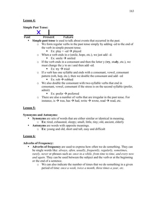 163
Lesson 4:
Simple Past Tense:
• Simple past tense is used to talk about events that occurred in the past.
o We form regular verbs in the past tense simply by adding -ed to the end of
the verb in simple present tense.
 Ex: play + -ed  played
o When a verb ends in e (smile, hope, etc.), we just add –d.
 Ex: smile  smiled
o If the verb ends in a consonant and then the letter y (try, study, etc.), we
must change the y to an i and then add -ed.
 Ex: try  tried
o If a verb has one syllable and ends with a consonant, vowel, consonant
pattern (rob, hop, etc.), then we double the consonant and add –ed
 Ex: rob  robbed
o We also double the consonant with two-syllable verbs that end in
consonant, vowel, consonant if the stress is on the second syllable (prefer,
admit)
 Ex: prefer  preferred
o There are also a number of verbs that are irregular in the past tense. For
instance, is  was, has  had, write  wrote, read  read, etc.
Lesson 5:
Synonyms and Antonyms:
• Synonyms are sets of words that are either similar or identical in meaning.
o Ex: tired, exhausted, sleepy; small, little, tiny; old, ancient, elderly
• Antonyms are words with opposite meanings.
o Ex: young and old, short and tall, easy and difficult
Lesson 6:
Adverbs of Frequency:
• Adverbs of frequency are used to express how often we do something. They can
be single words like: always, often, usually, frequently, regularly, sometimes,
rarely, never or phrases such as: once in a while, from time to time, and every now
and again. They can be used between the subject and the verb or at the beginning
or the end of a sentence.
o We can also indicate the number of times that we do something in a given
period of time: once a week, twice a month, three times a year, etc.
 