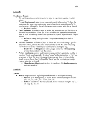 164
Lesson 8:
Continuous Tenses:
• We use the continuous or the progressive tense to express an ongoing event or
action.
• Present Continuous is used to express an action as it is happening. To form the
present perfect tense, you must use the appropriate simple present form of to be
(am, is, or are) followed by the verb that you want to express with –ing at the end.
o Ex: I am running.
• Past Continuous is used to express an action that occurred at a specific time or at
the same time as another event. We form it by taking the appropriate simple past
form of to be followed by the verb that you want to express in present with –ing at
the end.
o Ex: I was eating when you called. They were dancing from 9pm to
11pm.
• Future Continuous is used to express an action that will occur during a specific
time in the future, often at the same time as another event. We form it by using
will be followed by the verb that you wish to express ending in –ing.
o Ex: I will be cooking dinner when you get home. She will be coming
around the mountain when she comes.
• Perfect Continuous tense is used to express an event that began in the past but is
ongoing. This is usually paired with either “since” and a starting time or “for” and
an amount of time. We form it by using the appropriate form of to have in the
simple present (has or have) followed by “been” and the verb that you want to
express with –ing at the end.
o I have been writing this cheat sheet for two hours. She has been dancing
since she was five.
Lesson 9:
Affixes:
• Affixes are placed at the beginning or end of words to modify the meaning.
o Prefixes go at the beginning of words. Some common examples include:
pre-, un-, de-, anti-, pro-, under-, sub-, etc.
o Suffixes are added to the ends of words. Some common examples are: -s, -
ed, -ing, -ly, -ity, etc.
 