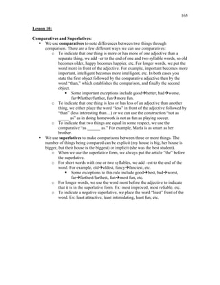 165
Lesson 10:
Comparatives and Superlatives:
• We use comparatives to note differences between two things through
comparison. There are a few different ways we can use comparatives:
o To indicate that one thing is more or has more of one adjective than a
separate thing, we add –er to the end of one and two syllable words, so old
becomes older, happy becomes happier, etc. For longer words, we put the
word more in front of the adjective. For example, important becomes more
important, intelligent becomes more intelligent, etc. In both cases you
state the first object followed by the comparative adjective then by the
word “than,” which establishes the comparison, and finally the second
object.
 Some important exceptions include goodbetter, badworse,
farfarther/further, funmore fun.
o To indicate that one thing is less or has less of an adjective than another
thing, we either place the word “less” in front of the adjective followed by
“than” (less interesting than…) or we can use the construction “not as
_____ as” as in doing homework is not as fun as playing soccer.
o To indicate that two things are equal in some respect, we use the
comparative “as ______ as.” For example, María is as smart as her
brother.
• We use superlatives to make comparisons between three or more things. The
number of things being compared can be explicit (my house is big, her house is
bigger, but their house is the biggest) or implicit (she was the best student).
o When we use the superlative form, we always put the article “the” before
the superlative.
o For short words with one or two syllables, we add –est to the end of the
word. For example, oldoldest, fancyfanciest, etc.
 Some exceptions to this rule include goodbest, badworst,
farfarthest/furthest, funmost fun, etc.
o For longer words, we use the word most before the adjective to indicate
that it is in the superlative form. Ex: most improved, most reliable, etc.
o To indicate a negative superlative, we place the word “least” front of the
word. Ex: least attractive, least intimidating, least fun, etc.
 