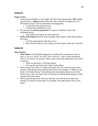 166
Lesson 11:
Future Tense:
• Future tense in English is very simple. We form it by placing either will or to be
(correct form) + going to followed by the verb in infinitive (without the “to”).
Will and be going to can be used almost interchangeably.
o I am going to the gym tomorrow.
o I will pass the bachillerato exam.
• We can also use present progressive to express an definite event in the
immediate future:
o The teacher is giving us an exam tomorrow.
• Will and Be Going To can be used to modify other tenses to make them express
the future:
o I will be eating dinner when they arrive.
o She will have been to every country in Latin America after she visits Peru.
Lesson 12:
Time Clauses:
• Time clauses in the English language are introduced by conjunctions such as:
after, as soon as, before, till, until, when, whenever, while or time expressions
such as: the minute, the moment. These can be used at the beginning or the end of
a sentence:
o When we get home, I will make dinner.
o You can do your homework while I make dinner.
• When using a time clause to express the future, the verb within the time clause
remains in the present tense instead of the future. For example, in “When we get
home, I will make dinner,” both getting home and making dinner occur in the
future, but we only use future tense in reference to making dinner because it falls
outside of the time clause.
• When using the past tense, however, both the verb with the time clause and
outside of it must be in past tense. For example, “He made dinner after we got
home.”
 