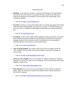 168
Online Resources
• Duolingo: Learn anytime, anywhere. Learning with Duolingo is fun and addictive.
Earn points for correct answers, race against the clock, and level up. Make your
breaks and commutes more productive with our iPhone and Android apps. Also,
available for desktop.
o Link to site: https://www.duolingo.com/
• Free Rice: Free Rice is a non-profit website that is owned by and supports the United
Nations World Food Programme. Free Rice has two goals: 1) Provide education to
everyone for free. 2) Help end world hunger by providing rice to hungry people for
free.
o Link to site: http://freerice.com/
• Livemocha: As the world’s largest online language learning community, Livemocha
fuses traditional learning methods with online practice and interaction with native
language speakers from around the world. Livemocha delivers an unparalleled
learning experience that promises conversational fluency.
o Link to site: http://livemocha.com/
• VOA Learning English: This website offers news stories in English written for
TEFL students. The site offers videos, fast translations, and audio recordings on
various topics.
o Link to site: http://learningenglish.voanews.com/
• Games to Learn English: This site is intended for students of English as a foreign
language as a resource to study or review language. This site offers online flash cards,
hangman, and lots more.
o Link to site: http://gamestolearnenglish.com/
• More Resources: For access to even more English resources online use the link
below. There are resources for teachers and students on this website created by a
PCCR TEFL volunteer.
o Link to site: http://socialmediatefl.weebly.com/resources.html
 